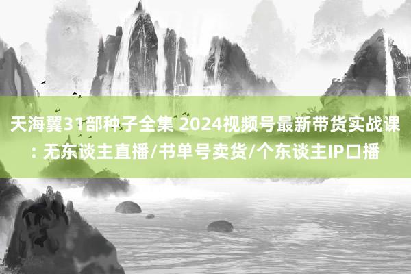 天海翼31部种子全集 2024视频号最新带货实战课: 无东谈主直播/书单号卖货/个东谈主IP口播