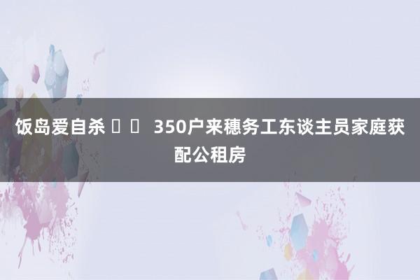 饭岛爱自杀 		 350户来穗务工东谈主员家庭获配公租房