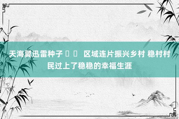 天海翼迅雷种子 		 区域连片振兴乡村 稳村村民过上了稳稳的幸福生涯