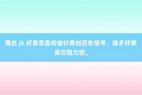 黑丝 jk 好意思盘初金价再创历史信号，追多好像高位阻力空。