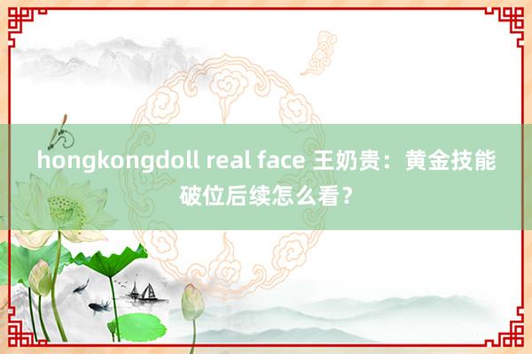 hongkongdoll real face 王奶贵：黄金技能破位后续怎么看？