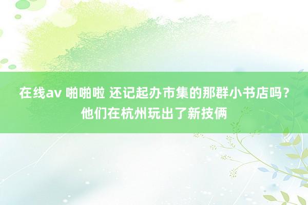 在线av 啪啪啦 还记起办市集的那群小书店吗？他们在杭州玩出了新技俩