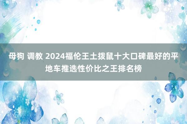 母狗 调教 2024福伦王土拨鼠十大口碑最好的平地车推选性价比之王排名榜