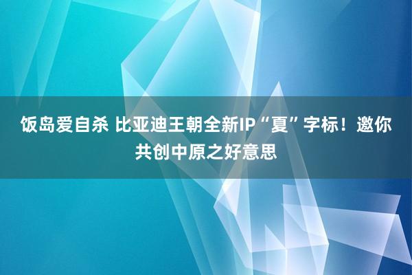 饭岛爱自杀 比亚迪王朝全新IP“夏”字标！邀你共创中原之好意思