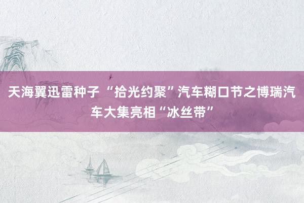 天海翼迅雷种子 “拾光约聚”汽车糊口节之博瑞汽车大集亮相“冰丝带”