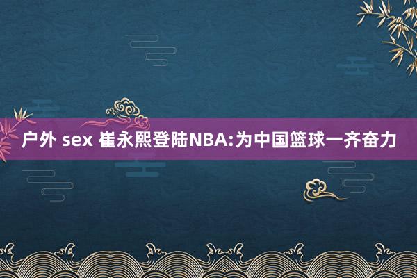 户外 sex 崔永熙登陆NBA:为中国篮球一齐奋力