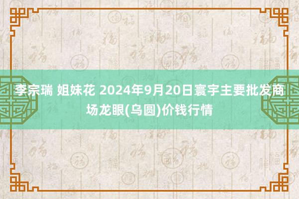 李宗瑞 姐妹花 2024年9月20日寰宇主要批发商场龙眼(乌圆)价钱行情