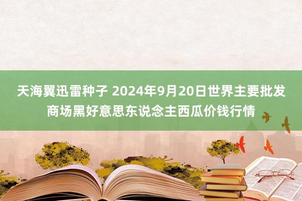 天海翼迅雷种子 2024年9月20日世界主要批发商场黑好意思东说念主西瓜价钱行情