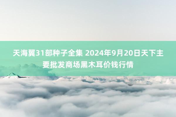 天海翼31部种子全集 2024年9月20日天下主要批发商场黑木耳价钱行情