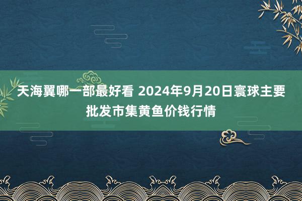 天海翼哪一部最好看 2024年9月20日寰球主要批发市集黄鱼价钱行情