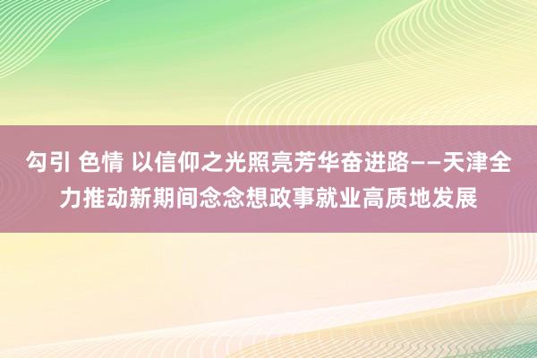 勾引 色情 以信仰之光照亮芳华奋进路——天津全力推动新期间念念想政事就业高质地发展