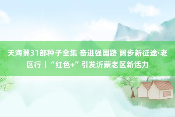 天海翼31部种子全集 奋进强国路 阔步新征途·老区行｜“红色+”引发沂蒙老区新活力