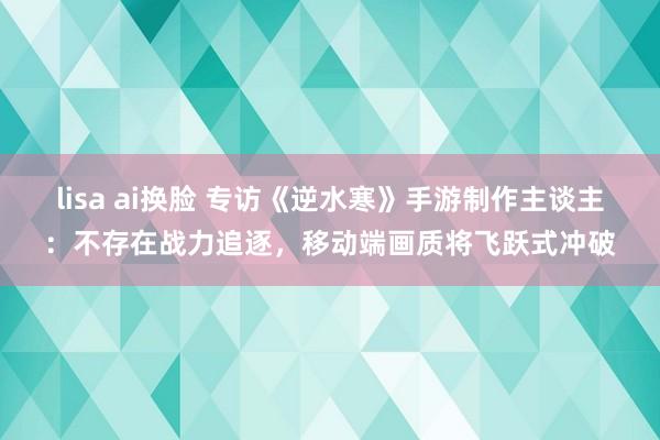 lisa ai换脸 专访《逆水寒》手游制作主谈主：不存在战力追逐，移动端画质将飞跃式冲破