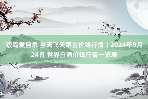 饭岛爱自杀 当天飞天茅台价钱行情｜2024年9月24日 世界白酒价钱行情一览表