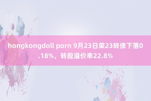 hongkongdoll porn 9月23日荣23转债下落0.18%，转股溢价率22.8%