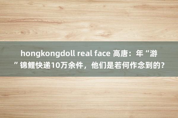 hongkongdoll real face 高唐：年“游”锦鲤快递10万余件，他们是若何作念到的？