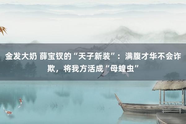 金发大奶 薛宝钗的“天子新装”：满腹才华不会诈欺，将我方活成“母蝗虫”