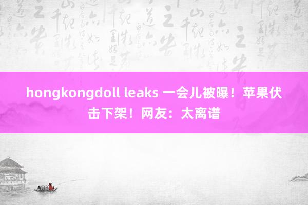 hongkongdoll leaks 一会儿被曝！苹果伏击下架！网友：太离谱