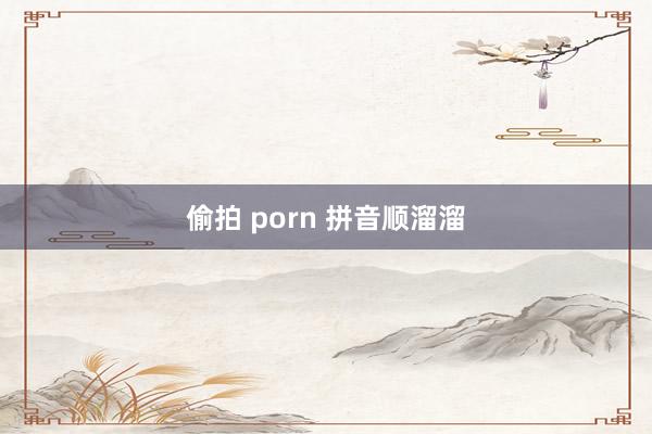 偷拍 porn 拼音顺溜溜