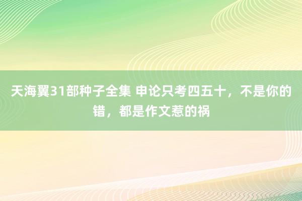 天海翼31部种子全集 申论只考四五十，不是你的错，都是作文惹的祸