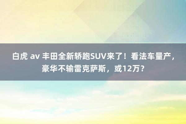 白虎 av 丰田全新轿跑SUV来了！看法车量产，豪华不输雷克萨斯，或12万？