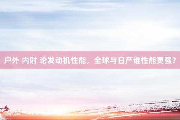 户外 内射 论发动机性能，全球与日产谁性能更强？