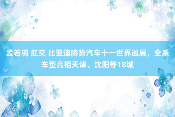 孟若羽 肛交 比亚迪腾势汽车十一世界巡展，全系车型亮相天津、沈阳等18城