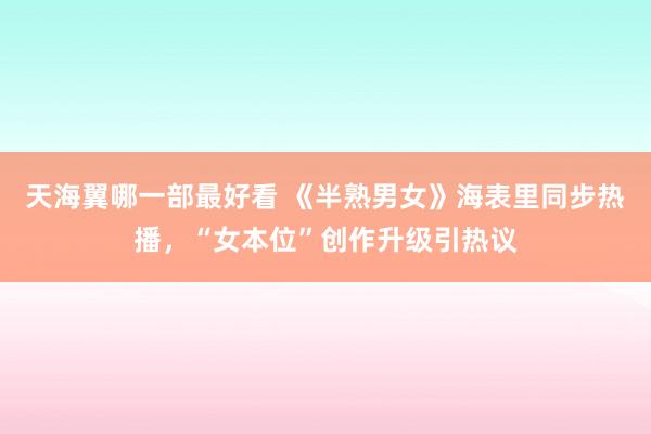 天海翼哪一部最好看 《半熟男女》海表里同步热播，“女本位”创作升级引热议