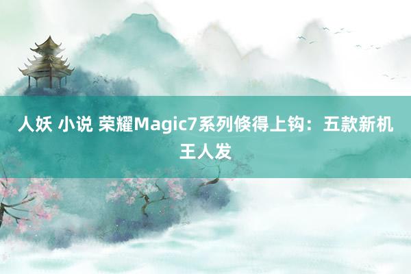 人妖 小说 荣耀Magic7系列倏得上钩：五款新机王人发