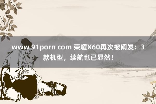 www 91porn com 荣耀X60再次被阐发：3款机型，续航也已显然！