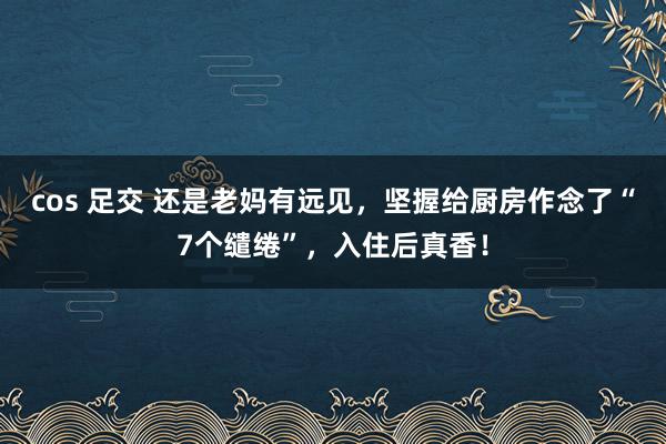 cos 足交 还是老妈有远见，坚握给厨房作念了“7个缱绻”，入住后真香！