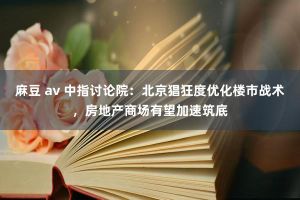 麻豆 av 中指讨论院：北京猖狂度优化楼市战术，房地产商场有望加速筑底