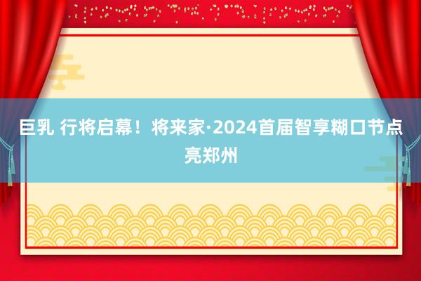 巨乳 行将启幕！将来家·2024首届智享糊口节点亮郑州