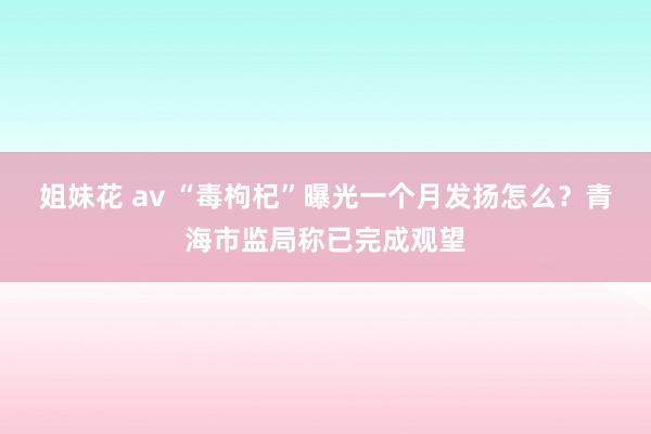 姐妹花 av “毒枸杞”曝光一个月发扬怎么？青海市监局称已完成观望