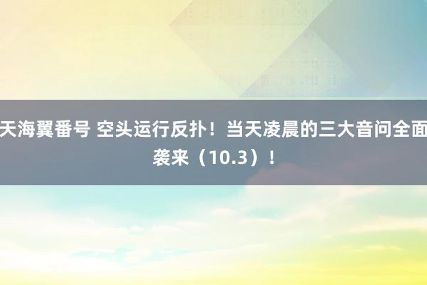 天海翼番号 空头运行反扑！当天凌晨的三大音问全面袭来（10.3）！