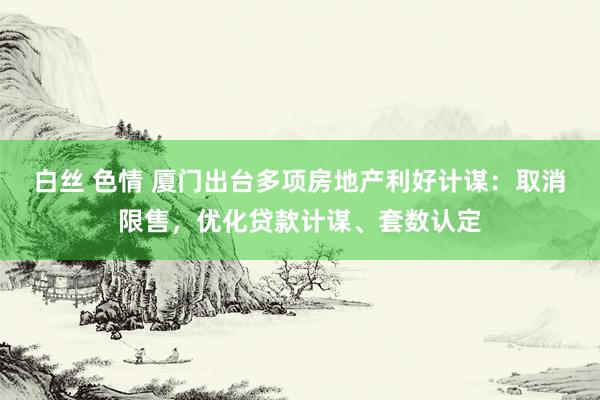 白丝 色情 厦门出台多项房地产利好计谋：取消限售，优化贷款计谋、套数认定