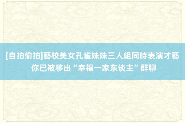 [自拍偷拍]藝校美女孔雀妹妹三人組同時表演才藝 你已被移出“幸福一家东谈主”群聊