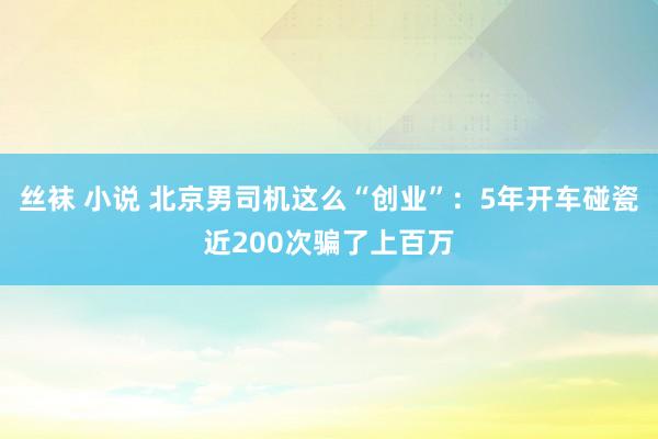 丝袜 小说 北京男司机这么“创业”：5年开车碰瓷近200次骗了上百万