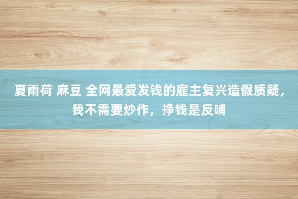 夏雨荷 麻豆 全网最爱发钱的雇主复兴造假质疑，我不需要炒作，挣钱是反哺