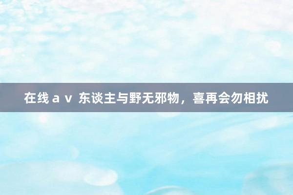 在线ａｖ 东谈主与野无邪物，喜再会勿相扰