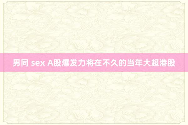 男同 sex A股爆发力将在不久的当年大超港股