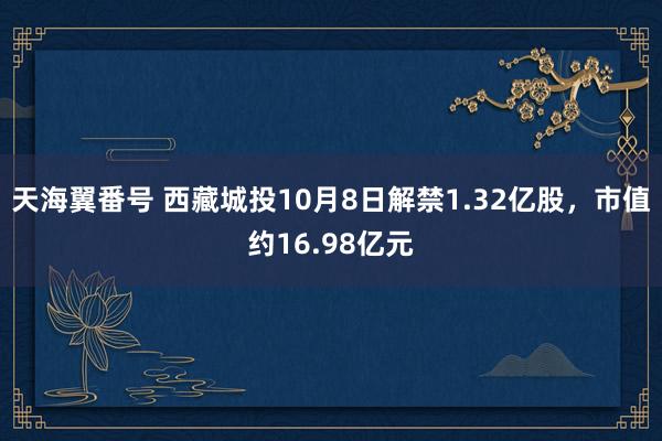 天海翼番号 西藏城投10月8日解禁1.32亿股，市值约16.98亿元