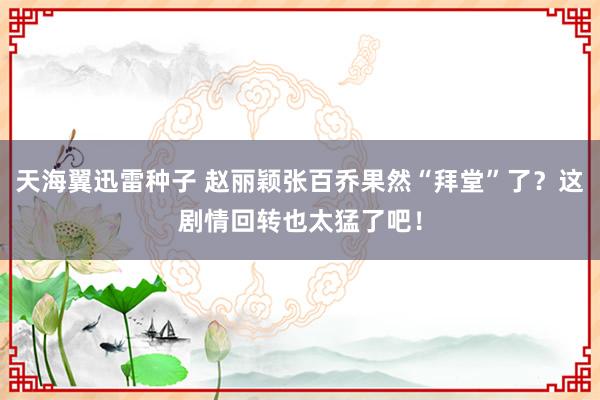 天海翼迅雷种子 赵丽颖张百乔果然“拜堂”了？这剧情回转也太猛了吧！