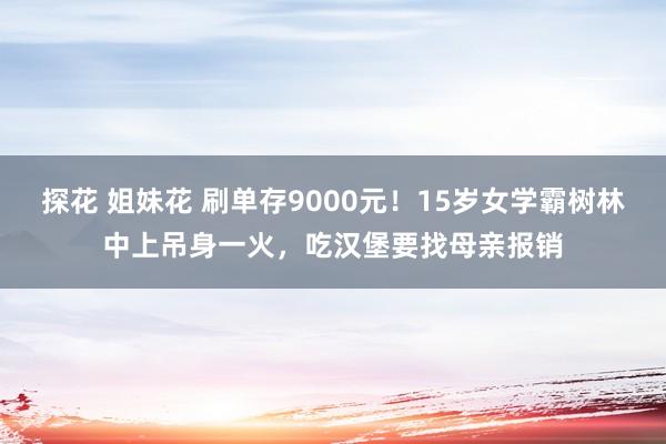 探花 姐妹花 刷单存9000元！15岁女学霸树林中上吊身一火，吃汉堡要找母亲报销