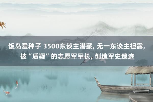 饭岛爱种子 3500东谈主潜藏， 无一东谈主袒露， 被“质疑”的志愿军军长， 创造军史遗迹