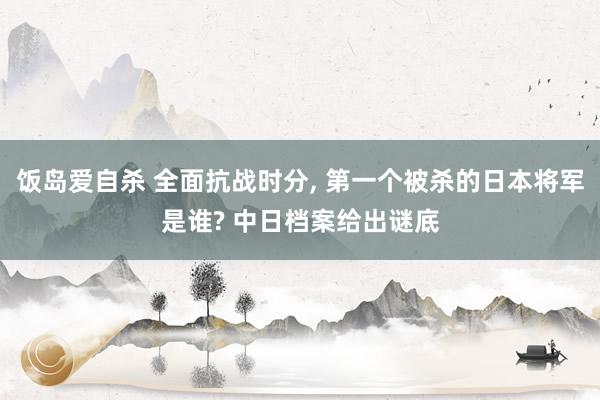 饭岛爱自杀 全面抗战时分， 第一个被杀的日本将军是谁? 中日档案给出谜底