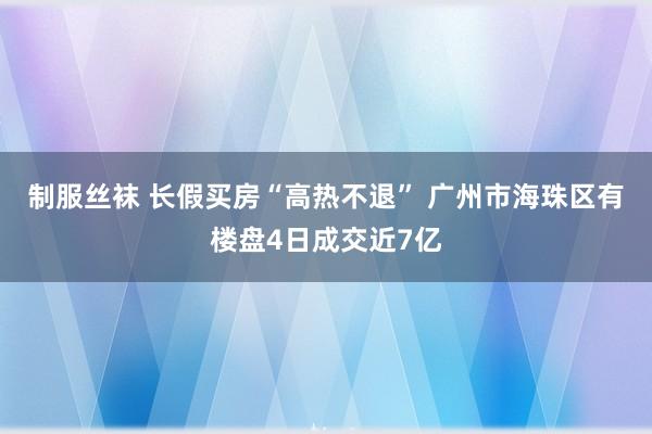 制服丝袜 长假买房“高热不退” 广州市海珠区有楼盘4日成交近7亿