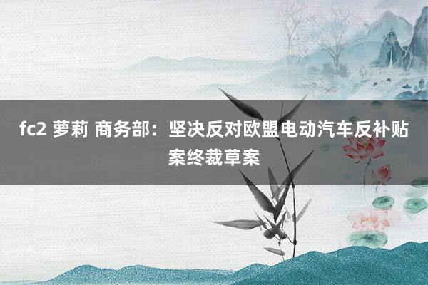 fc2 萝莉 商务部：坚决反对欧盟电动汽车反补贴案终裁草案