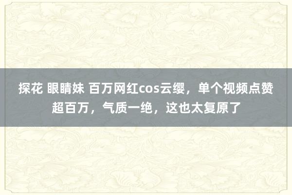 探花 眼睛妹 百万网红cos云缨，单个视频点赞超百万，气质一绝，这也太复原了