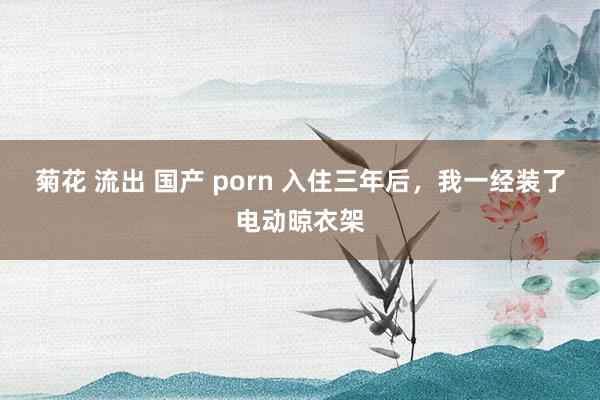 菊花 流出 国产 porn 入住三年后，我一经装了电动晾衣架